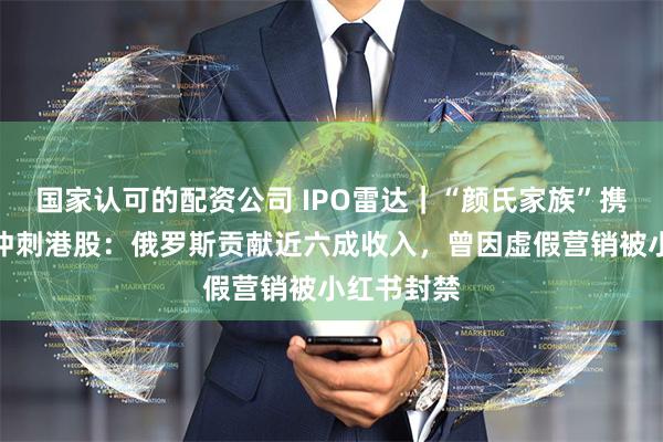 国家认可的配资公司 IPO雷达｜“颜氏家族”携舒宝国际冲刺港股：俄罗斯贡献近六成收入，曾因虚假营销被小红书封禁