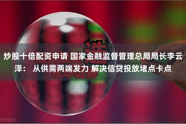 炒股十倍配资申请 国家金融监督管理总局局长李云泽： 从供需两端发力 解决信贷投放堵点卡点