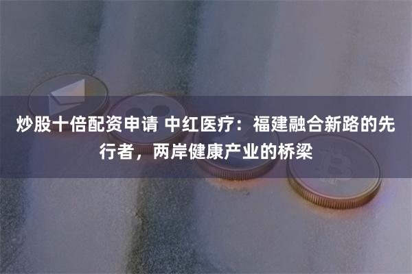 炒股十倍配资申请 中红医疗：福建融合新路的先行者，两岸健康产业的桥梁